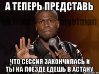 А теперь представь что сессия закончилась и ты на поезде едешь в астану