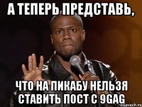 А теперь представь, что на пикабу нельзя ставить пост с 9gag