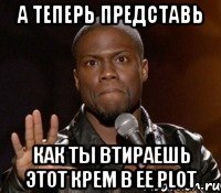 а теперь представь как ты втираешь этот крем в ее plot