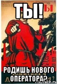 ТЫ! РОДИШЬ НОВОГО ОПЕРАТОРА?