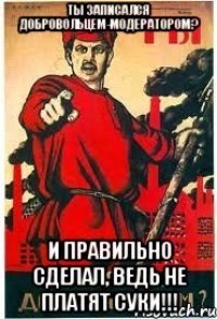 ты записался добровольцем-модератором? И правильно сделал, ведь не платят суки!!!