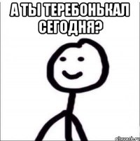 А ТЫ ТЕРЕБОНЬКАЛ СЕГОДНЯ? 