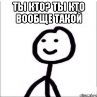 ТЫ КТО? ТЫ КТО ВООБЩЕ ТАКОЙ 