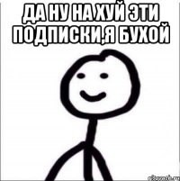 ДА НУ НА ХУЙ ЭТИ ПОДПИСКИ,Я БУХОЙ 