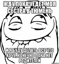 ЖДУ ПОКА УЕДЕТ МОЯ СЕСТРА В ТЮМЕНЬ И Я БУДУ ДЕЛАТЬ ВСЕ ЧТО ХОЧУ, КОНЕЧНО ПОКА НЕТ РОДИТЕЛЕЙ