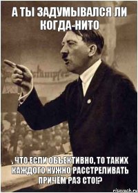 А ты задумывался ли когда-нито , что если объективно, то таких каждого нужно расстреливать причём раз сто!?