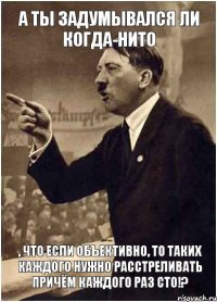 А ты задумывался ли когда-нито , что если объективно, то таких каждого нужно расстреливать причём каждого раз сто!?