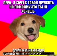 Лера , я хочу с тобой дружить но помойму это ты не хочешь. Давай всетаки не будем ссориться!!!!!!!!????????????))))))))))))