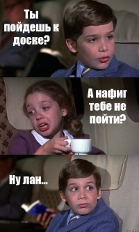 Ты пойдешь к доске? А нафиг тебе не пойти? Ну лан...