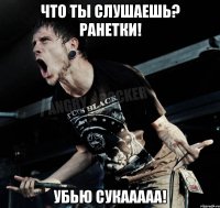 ЧТо ты слушаешь? Ранетки! УБью сукааааа!