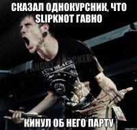 Сказал однокурсник, что Slipknot гавно Кинул об него парту