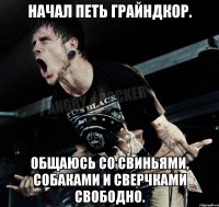 Начал петь грайндкор. Общаюсь со свиньями, собаками и сверчками свободно.