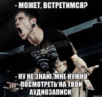 - Может, встретимся? - Ну не знаю, мне нужно посмотреть на твои аудиозаписи.