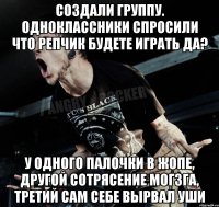 Создали группу. Одноклассники спросили что репчик будете играть да? у одного палочки в жопе, другой сотрясение могзга, третий сам себе вырвал уши