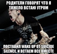 родители говорят что я тяжело встаю утром поставил wake up от suicide silence, и встаем все вместе