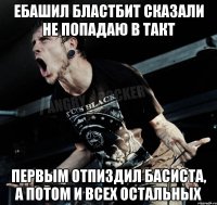 ебашил бластбит сказали не попадаю в такт первым отпиздил басиста, а потом и всех остальных