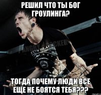 решил что ты бог гроулинга? тогда почему люди все еще не боятся тебя???