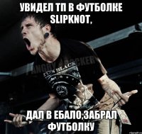 Увидел ТП в футболке Slipknot, дал в ебало,забрал футболку