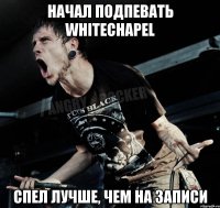 начал подпевать whitechapel спел лучше, чем на записи