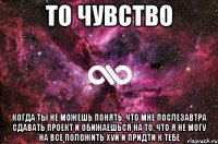 То чувство Когда ты не можешь понять, что мне послезавтра сдавать проект и обижаешься на то, что я не могу на все положить хуй и придти к тебе