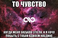 То чувство Когда меня заебало это ПК, и я хочу побыть с тобой вдвоем наедине