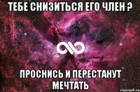 Тебе снизиться его член ? Проснись и перестанут мечтать