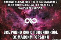 Никогда не видьтесь после расставания с теми, которых когда-то любили. Это нехорошие встречи... все равно как с покойником. (с)Максим Горький