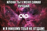 Илона ты у меня самая лучшая и я никому тебя не отдам!