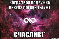 когда твоя подружка Викуля Логвин ты уже Счаслив)*