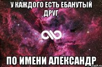 У КАЖДОГО ЕСТЬ ЕБАНУТЫЙ ДРУГ ПО ИМЕНИ АЛЕКСАНДР