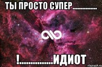 Ты просто супер............... !...............идиот