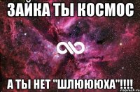 Зайка ты космос А ты нет "шлюююха"!!!!