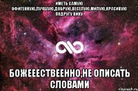 иметь самую офигенную,лучшую,добрую,веселую,милую,красивую подругу Вику БОЖЕЕЕСТВЕЕННО,НЕ ОПИСАТЬ СЛОВАМИ