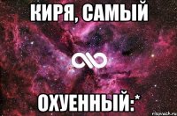 Киря, самый ОХУЕННЫЙ:*