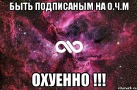 быть подписаным на О.Ч.М ОХУЕННО !!!