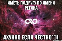 Иметь подругу по имени регина Ахунно если честно**))