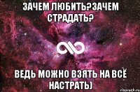 Зачем любить?зачем страдать? ведь можно взять на всё настрать)