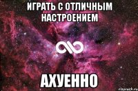 Играть с отличным настроением Ахуенно