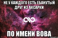 не у каждого есть ебанутый друг из аксарки по имени вова