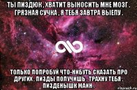 Ты пиздюк , хватит выносить мне мозг . Грязная сучка , я тебя завтра выепу . Только попробуй что-нибуть сказать про других , пизды получишь . Трахну тебя , пизденышк маин .