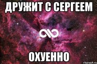 дружит с сергеем охуенно