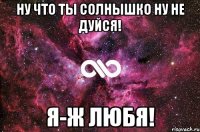 Ну что ты солнышко ну не дуйся! Я-ж любя!