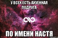 У всех есть ахуенная подруга По имени Настя