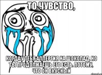 То чувство, когда у тебя аллергия на шоколад, но ты продолжаешь его есть. Потому, что он вкусный