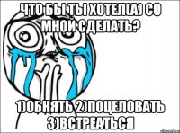 что бы ты хотел(а) со мной сделать? 1)обнять 2)поцеловать 3)встреаться