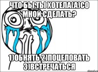 что бы ты хотела(а)со мной сделать? 1)обнять 2)поцеловать 3)встречаться