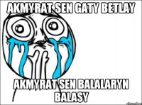 AKMYRAT SEN GATY BETLAY AKMYRAT SEN BALALARYN BALASY