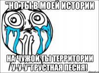 "Но ты в моей истории На чужой ты территории у-у-у"Грустная песня!