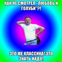 Как не смотрел "любовь и голуби"?! Это же классика! Это знать надо!