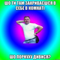 шо ти там закриваєшся в себе в комнаті шо порнуху дивися?